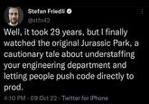 Stefan Friedli @stfn42 Well, it took 29 years, but I finally watched the original Jurassic Park, a cautionary tale about understaffing your engineering department and letting people push code directly to prod. 4:10 PM - 09 Oct 22 Twitter for iPhone
