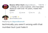 Beans After Dark @goodbean... 7/8/19 u telling me Julius Caesar, who has been dead for well over 70 years, made this salad? 74 16.5K 81.7K ↑ LIZ @unrealizzztic Replying to @goodbeanalt technically you aren't wrong with that number but i just hate it