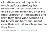christians say not to practice witch craft or astrology but celebrate the resurrection of a dead guy on the sunday after the first full moon of the equinox and then they drink wine & bread as his blood and body and incant over their animal sacrifices before they feast. • 3:12 PM - 09 Apr 20 Twitter for iPhone