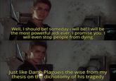 Well, I should be! someday i will be! I will be the most powerful jedi ever. I promise you. | will even stop people from dying Just like Darth Plagueis the wise from my thesis on the dichotomy of his tragedy