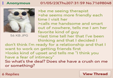 : Anonymous 56 KB JPG 01/05/23(Thu)07:31:59 No.71698048 >be me seeing therapist >she seems more friendly each time I visit her >calls me handsome and smart out of nowhere, tells me I am her favorite kind of guy >last time tell her that I've been thinking and that I decided I don't think I'm ready for a relationship and that I want to work on getting friends first >looks kind of upset and tells me "I think you have a fear of intimacy" So what's the deal? Does she have a crush on me or something? 6 Replies View Thread