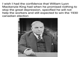 I wish I had the confidence that William Lyon Mackenzie King had when he promised nothing to stop the great depression, specified he will not help the workers and still expected to win the 1930 canadian election