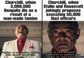Churchill, when 3,000,000 Bengalis die as a result of a man-made famine Churchill, when Stalin and Roosevelt jokingly proposes executing 50,000 Nazi officers "Famine or no famine, Indians will always breed like rabbits." "A cold blooded execution of soldiers who fought for their country.