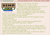: Anonymous 02/26/23(Sun) 15:13:56 No.72371685 >get a call from my bro SIMP "hey bro, what's up?" 508 KB GIF >"dude, you won't believe it, but I just donated $1000 to my favorite Twitch streamer!" >tfw my brother has donated more money to a girl on Twitch than he's given me in my lifetime >"uh, why did you do that?" >"because she's really good at the game and she's hot af!" >baka my head >"bro, you know you could have used that money for something else, right?" >"like what?" >"I don't know, maybe save it for a rainy day?" >"nah, I'd rather support my girl on Twitch. Plus, if I donate enough money, she might notice me and we could start dating!" >tfw my brother thinks he has a chance with a girl who doesn't know he exists