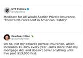 29 NYT Politics @nytpolitics Medicare for All Would Abolish Private Insurance. 'There's No Precedent in American History' Courtney Milan @courtneymilan Oh no, not my beloved private insurance, which increases 10-20% every year, costs more than my mortgage did, and doesn't cover anything until I've paid $13,000 first.