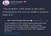 bred menace 18 @averincm "the problem with solar is we can't monopolize the sun or make it scarcer than it is" MIT Technology Review @techrevi... 2d . The problem is that solar panels generate lots of electricity in the middle of sunny days, frequently more than what's required, driving down prices-sometimes even into negative territory. Show this thread :