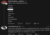 + illimitable_alpha 2d Men are designed to: Hunt. Fight. Lead. Not to: Sit. Scroll. Complain. Beg 924 Q 1K 51 18 vivllainous 17h You are sitting here writing this on a scrolling based platform complaining about men while begging them to listen to you ❤ 5.8K Q 35 69 > 2