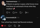 + itsameeemaryo 10h If there's no gravity in space, what forces move food down an astronaut's throat when they swallow? 12 Q214 G1 bravomedic26 10h + Your school bus clearly had flavored windows. 128 Q 4 G Đ