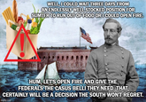 WELL, I COULD WAIT THREE DAYS FROM AN ENDLESSLY WELL STOCKED POSITION FOR SUMTER TO RUN OUT OF FOOD OR I COULD OPEN FIRE. HUM, LET'S OPEN FIRE AND GIVE THE FEDERALS THE CASUS BELLI THEY NEED. THAT CERTAINLY WILL BE A DECISION THE SOUTH WON'T REGRET. imgflip.com