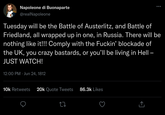 Napoleone di Buonaparte @realNapoleone Tuesday will be the Battle of Austerlitz, and Battle of Friedland, all wrapped up in one, in Russia. There will be nothing like it!!! Comply with the F-----' blockade of the UK, you crazy bastards, or you'll be living in Hell - JUST WATCH! 12:00 PM - Jun 24, 1812 10k Retweets 20k Quote Tweets 86.3k Likes