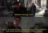 L TIL What's wrong, Ani? What the f--- do you think is wrong?! My mother just died! Seriously, Padme, think a little!