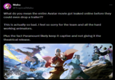 Maku @TropicalMaku What do you mean the entire Avatar movie got leaked online before they could even drop a trailer?? This is actually so bad. I feel so sorry for the team and all the hard working animators. Plus the fact Paramount likely keep it captive and not giving it the theatrical release.