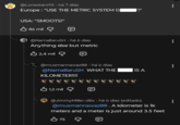 @Lonestarz95. há 7 dias Europe: "USE THE METRIC SYSTEM DỊ USA: "SMOOTS!" 86 mil @NamaBaruSH • há 6 dias Anything else but metric 2,4 mil @musmannawaz88 há 6 dias @NamaBaruSH WHAT THE IS A KILOMETER!!!! 1,2 mil @JimmyMiller-d8x⚫ há 6 dias (editado) @musmannawaz88. A kilometer is 1k meters and a meter is just around 3.5 feet B 75