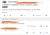 r/teenagers Posted by u I didn't realize how tired I was Other I went to bed at 8PM and woke up at 1PM Jesus 3 BEST COMMENTS ▾ Ah yes, -7 hours of sleep • 2d 2 Share ◆ Reply +1+ 5.2d no 17 hours -1↓