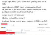 cop: i pulled you over for going 68 in a 55 me: dang, 68? can you make that number a little cooler so i can hear the judge read it out loud haha cop: sure whatever [later in traffic court] judge: how were you going 420 in a 55 June 5 at 9:33 AM - 5 Like Like Reply 1d Comment Missed a 69 joke! Like Page 1 Comment 2 Shares Share