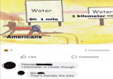 Water Americans 3 Like Water 1 mile 1 kilometer Thomas 1 kilometer is closer though Gio That's literally the joke 2 Comments Comment