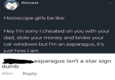 thiccest Horoscope girls be like: Hey I'm sorry I cheated on you with your dad, stole your money and broke your car windows but I'm an asparagus, it's just how I am dumb Casparagus isn't a star sign 49m Reply