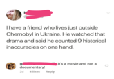 I have a friend who lives just outside Chernobyl in Ukraine. He watched that drama and said he counted 9 historical inaccuracies on one hand. g It's a movie and not a documentary! 2d 4 likes Reply