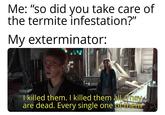 Me: "so did you take care of the termite infestation?" My exterminator: I killed them. I killed them all. They are dead. Every single one of them