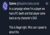 Quinns @itsquinns.bsky.social In a campaign where I'm a player we had a PC death and that player came back as my character's DAD 4d This is illegal right. Who can I speak to about this