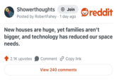 Showerthoughts + Join Posted by RobertFahey 1 day ago reddit New houses are huge, yet families aren't bigger, and technology has reduced our space needs. 2.1K upvotes Comment Copy link View 240 comments