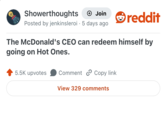 Showerthoughts + Join Posted by jenkinsleroi 5 days ago reddit The McDonald's CEO can redeem himself by going on Hot Ones. 5.5K upvotes Comment Copy link View 329 comments
