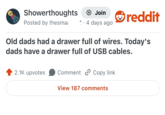Showerthoughts + Join reddit Posted by thesmai 1. 4 days ago Old dads had a drawer full of wires. Today's dads have a drawer full of USB cables. 2.1K upvotes Comment Copy link View 187 comments