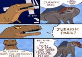 ...JURASSIC PARK B-BMP AAAAAA TH- THANK YOU.. JURASSIC PARK? BECAUSE... Awesome A4 ACTUALLY I'M FROM THE CRETACEOUS PERIOD. UM... ... YOU'RE IN A PARK... AND YOU'RE FROM THE JURASSIC PERIOD.