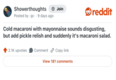 Showerthoughts Posted by -jp- . 9 days ago + Join reddit Cold macaroni with mayonnaise sounds disgusting, but add pickle relish and suddenly it's macaroni salad. 2.1K upvotes Comment Copy link View 181 comments