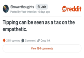 Showerthoughts Join reddit Posted by Vast-Intention 6 days ago Tipping can be seen as a tax on the empathetic. 2.5K upvotes Comment Copy link View 194 comments