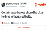 Showerthoughts + Join Posted by zav3rmd 11 days ago • reddit Certain superheroes should be okay to drive without seatbelts. 2K upvotes Comment Copy link View 171 comments