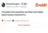Showerthoughts → Join Posted by It_Is_Blue 11 days ago • reddit The global moth population was likely much higher before humans mastered fire. 2.1K upvotes Comment Copy link View 71 comments