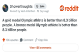 Showerthoughts Join Posted by Vast-Intention 12 days ago reddit A gold medal Olympic athlete is better than 8.3 billion people. A bronze medal Olympic athlete is better than 8.3 billion people. 13K upvotes Comment Copy link View 465 comments