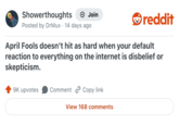 Showerthoughts + Join Posted by DrMux · 14 days ago reddit April Fools doesn't hit as hard when your default reaction to everything on the internet is disbelief or skepticism. 9K upvotes Comment Copy link View 168 comments