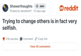 Showerthoughts + Join reddit Posted by danielsoft1 · 13 days ago Trying to change others is in fact very selfish. 218 upvotes Comment Copy link View 55 comments