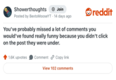 Showerthoughts + Join reddit Posted by BextoMooseYT 14 days ago You've probably missed a lot of comments you would've found really funny because you didn't click on the post they were under. 1.6K upvotes Comment Copy link View 102 comments