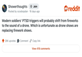 Showerthoughts + Join Posted by scoobopdan 16 days ago reddit Modern soldiers' PTSD triggers will probably shift from fireworks to the sound of a drone. Which is unfortunate as drone shows are replacing firework shows. 26K upvotes Comment Copy link View 418 comments