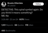 Brooks Otterlake @izzzzzz Follow DETECTIVE: This spiral symbol again. Do you think it means something? ME: No 3:28 AM 23 Jan 24 .907K Views 1,101 Reposts 68 Quotes 17K Likes 495 Bookmarks