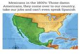 Mexicans in the 1800's: Those damn Americans, they come over to our country, take our jobs and can't even speak Spanish NO PACIFICO XICO ESTADOS UNIDOS DE AMERICA GOLFO DE MEXICO OCEAN DOMINICAS TAMAICA AK CARIBE NICARAGUA