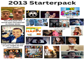 2013 Starterpack NGO! 784 The first year the world was introduced to these d---- Look out for this man or you might be his next victim MIRRORS We the People MASS SPYING STOP MASS SPYING Stato THANK YOU, EDWARD SNOWDEN! PHARRELL WILLIAMS HAPPY DESPICABLE MEZ ORIGINAL MOTION PICTURE SOUNDTRACK HOUSE of CARDS The worst s--- CN gave us ORANGE BLACK FEBRUARY 3 The first year we got hit grand Stheft auto THE LAST OF US netflix shows Royals LORDE AMERICA