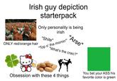 Irish guy depiction starterpack Only personality is being irish "S----" ONLY red/orange hair "Top o' tha mornin"" "Arse" "What's the craic?" Obsession with these 4 things You bet your ASS his favorite color is green