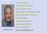 240 KB JPG >survived the nazis >dedicated his life to freedom >strong opponent of Putin >strong opponent of Apartheid in the 80s >criticize Israel despite being jewish >criticize billionaires >was against the war in Iraq >donated about 30 billions >wants to legalize weed What exactly makes bro evil?