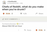 r/AskReddit u/bassben206-16h Chefs of Reddit, what do you make when you're drunk? 26,6k BEST COMMENTS 4,2k Sundaytoofaraway x3.8h About $12.50 an hour ... Share Reply 37,4k