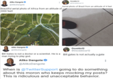 Aliko Dangote @Aliko Dangote Beautiful aerial photo of Africa from an altitude of 2000 feet! Osvaldo12 @Osvaldocar12 Aerial photo of Brazil from an altitude of 4 feet PUMA PUMA Aliko Dangote @Aliko Dangote Osvaldo12 @Osvaldocar12 Bill Gates is not a doctor or a scientist. He is a Bill gates is not actually a gate man trying to play god. Aliko Dangote @Aliko Dangote When is @TwitterSupport going to do something about this moron who keeps mocking my posts? This is ridiculous and unacceptable behavior.