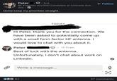Peter 2nd RF Engineer and PhD Candidate at Colorado Sch... 22h⚫ Gotta keep my priorities straight. TODAY + Follow Hi Peter, thank you for the connection. We have been asked to potentially come up with a small form factor HF antenna. I would love to chat with you about it. Peter • 11:11 am Best of luck with the antenna. Unfortunately, I don't chat about work on LinkedIn. Write a message... 82 闫 37 comments