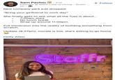 Sam Pavlou in. 2nd Founder @ Staffr | We're Hiring - Scalin... 5h New company perk just dropped: "Bring your girlfriend to work day" + Follow She finally gets to see what all the fuss is about... 7:00am start No lunch break Wrap up around 11:00pm Full immersion into the reality of building something from scratch. Update (9:27am): morale is low, she's asking to go home Holly Allen Staffr