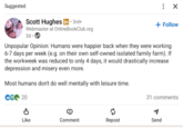 Suggested Scott Hughes in ⚫ 3rd+ Webmaster at OnlineBookClub.org 3d ☑ + Follow Unpopular Opinion: Humans were happier back when they were working 6-7 days per week (e.g. on their own self-owned isolated family farm). If the workweek was reduced to only 4 days, it would drastically increase depression and misery even more. Most humans don't do well mentally with leisure time. CE 20 31 comments Like Comment Repost Send