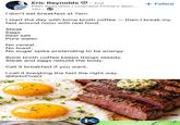 Eric Reynolds ①.: 2nd Peer Specialist | Licensed Primary Spor... 12h I don't eat breakfast at 7am. + Follow I start the day with bone broth coffee — then I break my fast around noon with real food. Steak Eggs Real salt Pure water No cereal. No toast. No sugar spike pretending to be energy. Bone broth coffee keeps things steady. Steak and eggs rebuild the body. Call it breakfast if you want. I call it breaking the fast the right way. @KetoFiveO ETO K FIVE-O
