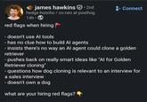 james hawkins. 2nd hedge honcho / co-ceo at posthog 14h⚫ red flags when hiring - doesn't use Al tools - has no clue how to build Al agents + Connect - insists there's no way an Al agent could clone a golden retriever - pushes back on really smart ideas like "Al for Golden Retriever cloning" - questions how dog cloning is relevant to an interview for a sales interview - doesn't own a dog what are your hiring red flags?