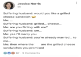 Jessica Norris 5h Suffering husband: would you like a grilled cheese sandwich Me: ... Suffering husband: grilled... cheese... Me: are you flirting with me? Suffering husband: um... Me: yes I'll marry you Suffering husband: you're already married... to me... Me: then where the are the grilled cheese sandwiches you promised. 67 9 Comments